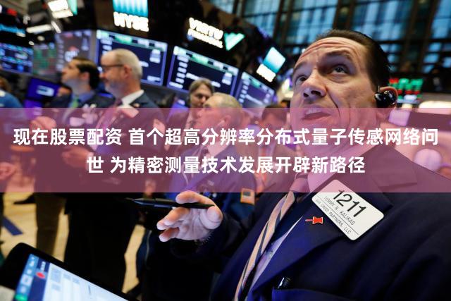 现在股票配资 首个超高分辨率分布式量子传感网络问世 为精密测量技术发展开辟新路径