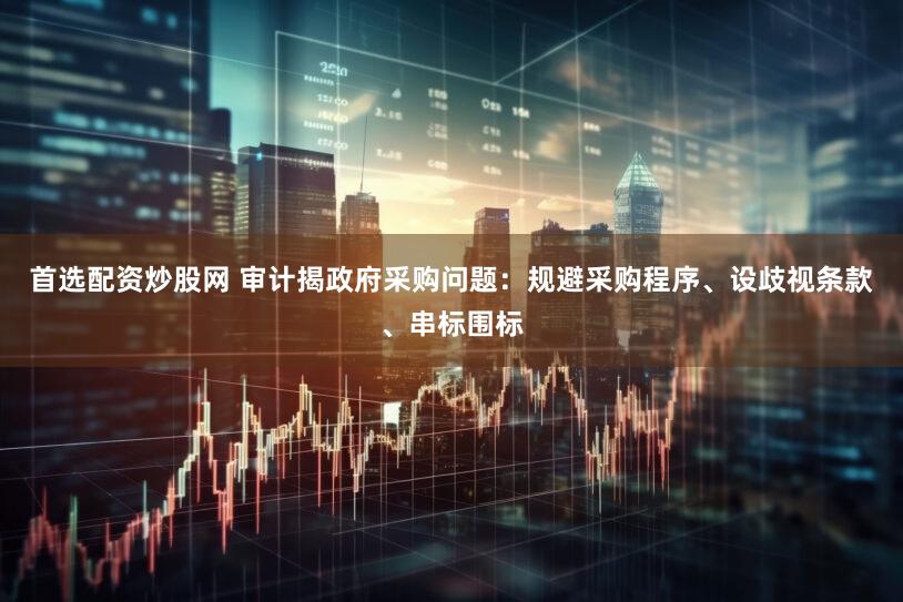 首选配资炒股网 审计揭政府采购问题：规避采购程序、设歧视条款、串标围标