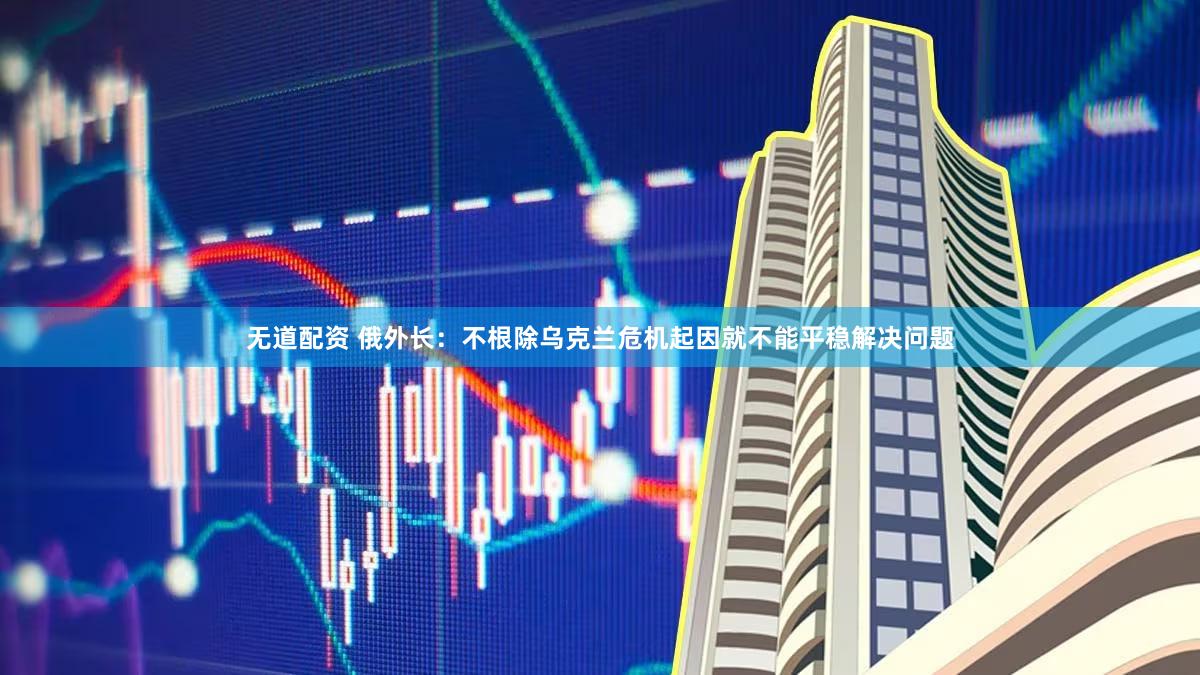 无道配资 俄外长:不根除乌克兰危机起因就不能平稳解决问题