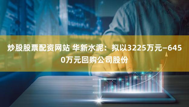 炒股股票配资网站 华新水泥：拟以3225万元—6450万元回购公司股份