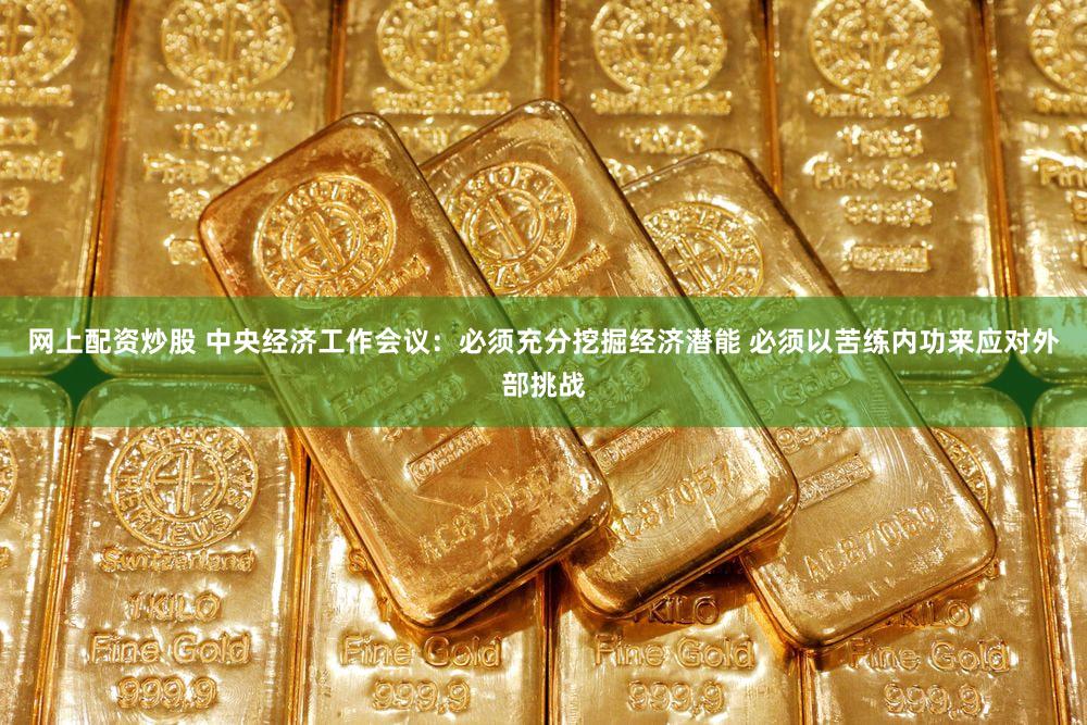 网上配资炒股 中央经济工作会议：必须充分挖掘经济潜能 必须以苦练内功来应对外部挑战