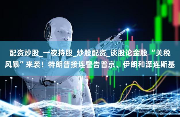 配资炒股_一夜持股_炒股配资_谈股论金股 “关税风暴”来袭！特朗普接连警告普京、伊朗和泽连斯基