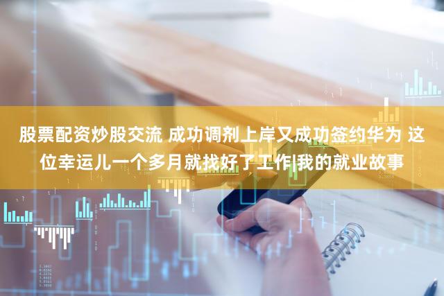 股票配资炒股交流 成功调剂上岸又成功签约华为 这位幸运儿一个多月就找好了工作|我的就业故事