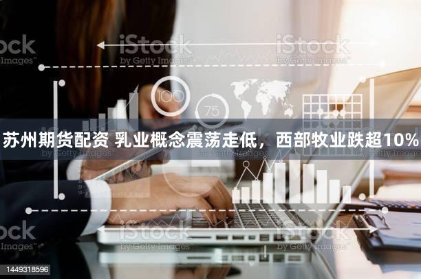 苏州期货配资 乳业概念震荡走低，西部牧业跌超10%