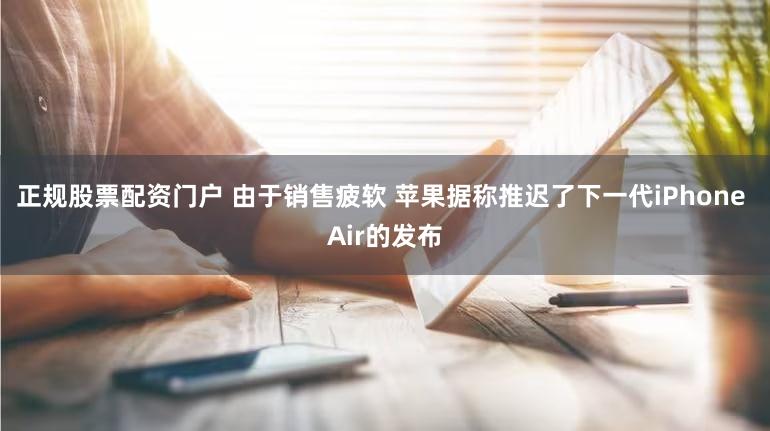 正规股票配资门户 由于销售疲软 苹果据称推迟了下一代iPhone Air的发布