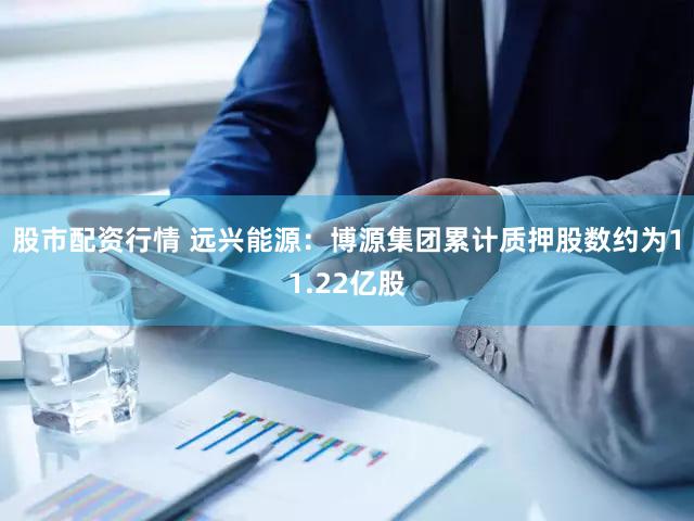 股市配资行情 远兴能源：博源集团累计质押股数约为11.22亿股