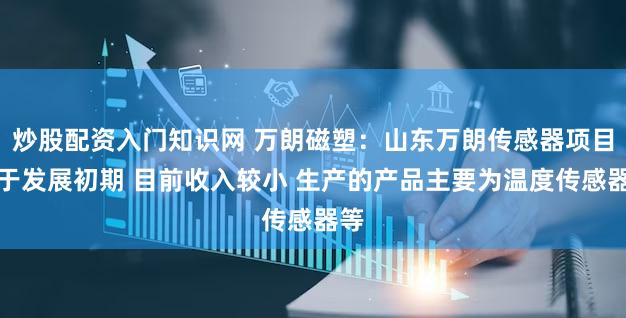 炒股配资入门知识网 万朗磁塑：山东万朗传感器项目处于发展初期 目前收入较小 生产的产品主要为温度传感器等