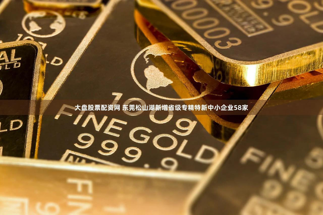 大盘股票配资网 东莞松山湖新增省级专精特新中小企业58家