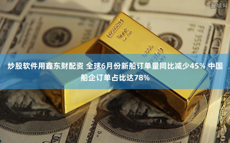 炒股软件用鑫东财配资 全球6月份新船订单量同比减少45% 中国船企订单占比达78%