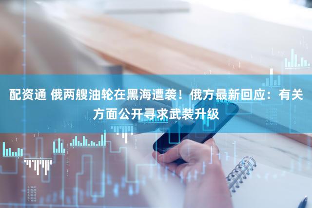 配资通 俄两艘油轮在黑海遭袭！俄方最新回应：有关方面公开寻求武装升级