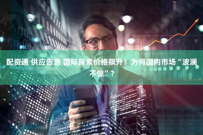 配资通 供应告急 国际尿素价格飙升！为何国内市场“波澜不惊”？