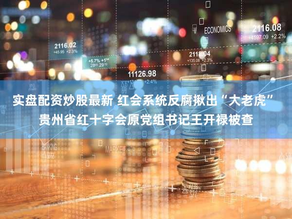 实盘配资炒股最新 红会系统反腐揪出“大老虎” 贵州省红十字会原党组书记王开禄被查
