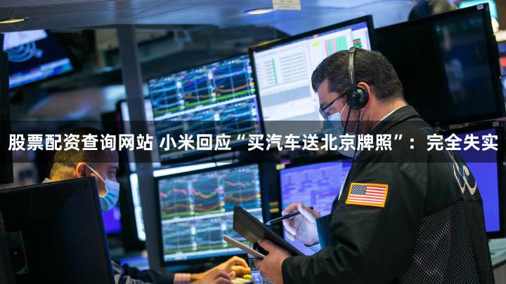 股票配资查询网站 小米回应“买汽车送北京牌照”：完全失实