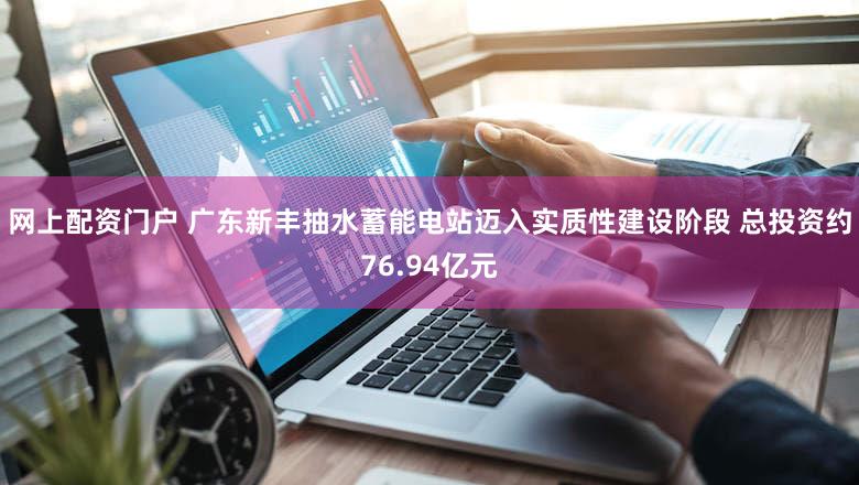 网上配资门户 广东新丰抽水蓄能电站迈入实质性建设阶段 总投资约76.94亿元