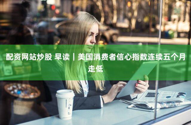 配资网站炒股 早读｜美国消费者信心指数连续五个月走低