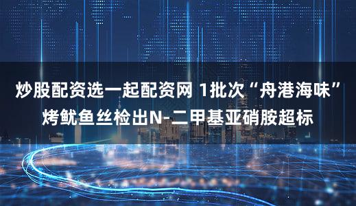 炒股配资选一起配资网 1批次“舟港海味”烤鱿鱼丝检出N-二甲基亚硝胺超标