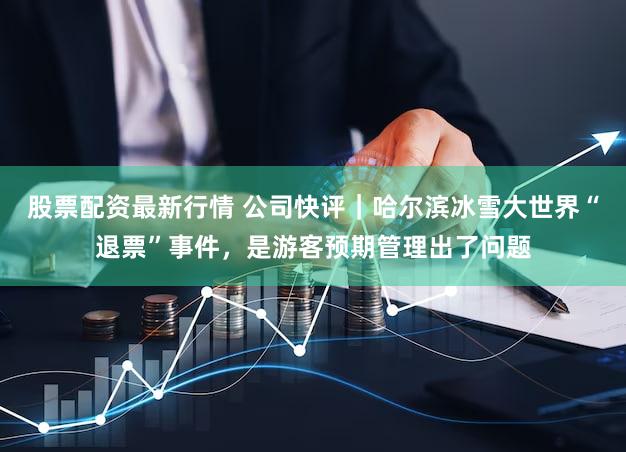 股票配资最新行情 公司快评｜哈尔滨冰雪大世界“退票”事件，是游客预期管理出了问题