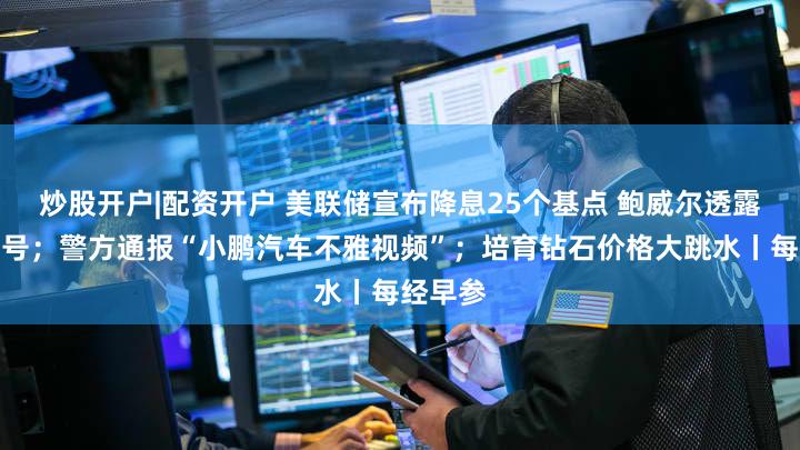 炒股开户|配资开户 美联储宣布降息25个基点 鲍威尔透露关键信号；警方通报“小鹏汽车不雅视频”；培育钻石价格大跳水丨每经早参