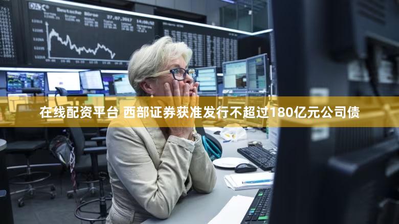 在线配资平台 西部证券获准发行不超过180亿元公司债