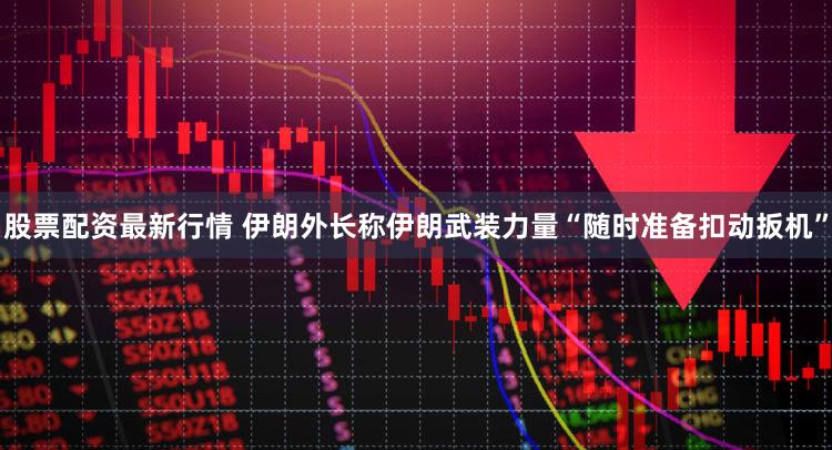 股票配资最新行情 伊朗外长称伊朗武装力量“随时准备扣动扳机”