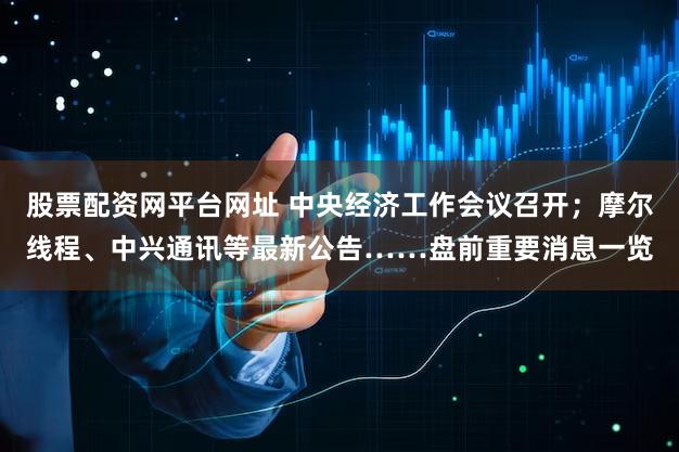 股票配资网平台网址 中央经济工作会议召开；摩尔线程、中兴通讯等最新公告……盘前重要消息一览
