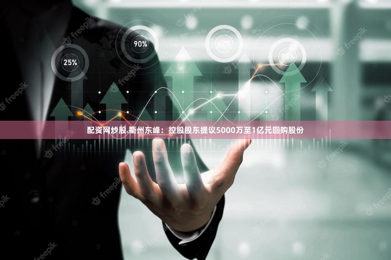 配资网炒股 衢州东峰：控股股东提议5000万至1亿元回购股份