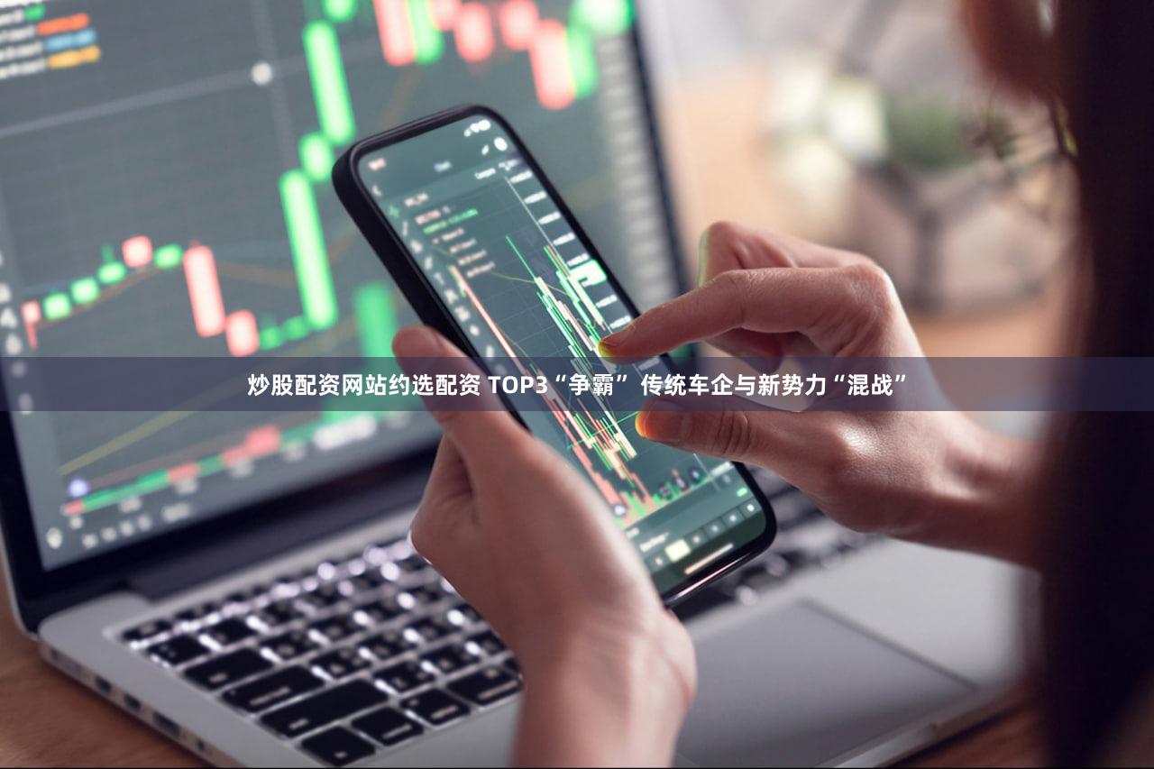 炒股配资网站约选配资 TOP3“争霸” 传统车企与新势力“混战”