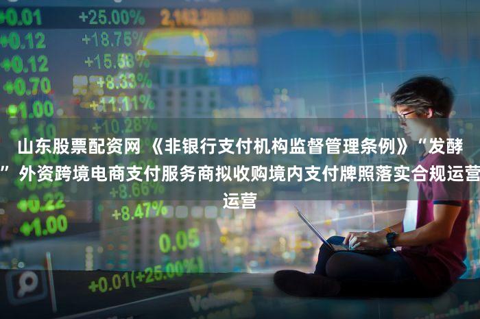 山东股票配资网 《非银行支付机构监督管理条例》“发酵” 外资跨境电商支付服务商拟收购境内支付牌照落实合规运营