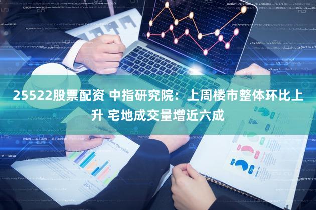 25522股票配资 中指研究院：上周楼市整体环比上升 宅地成交量增近六成