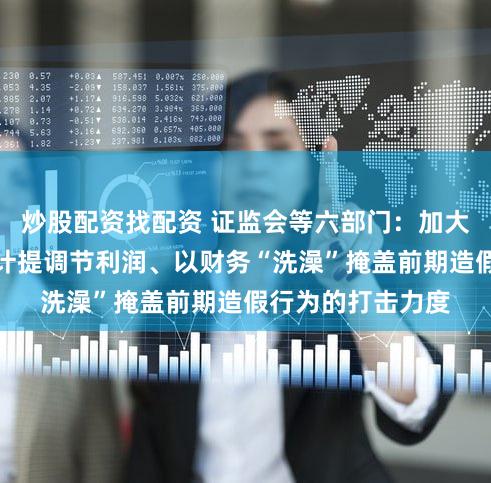 炒股配资找配资 证监会等六部门：加大对操纵资产减值计提调节利润、以财务“洗澡”掩盖前期造假行为的打击力度