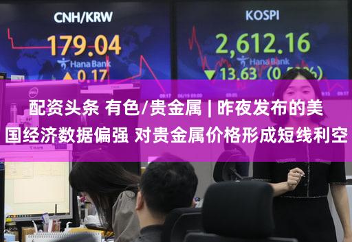 配资头条 有色/贵金属 | 昨夜发布的美国经济数据偏强 对贵金属价格形成短线利空