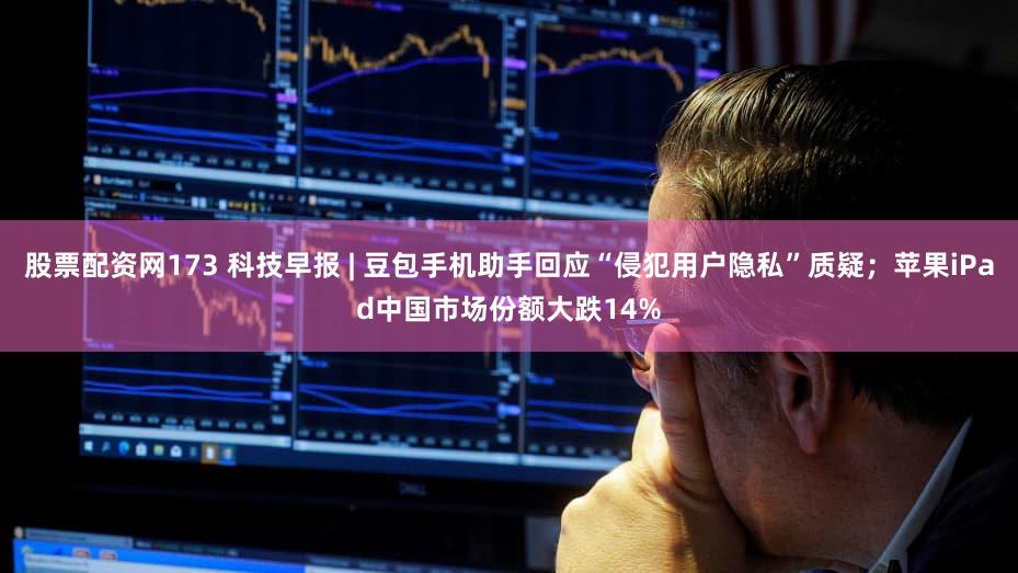 股票配资网173 科技早报 | 豆包手机助手回应“侵犯用户隐私”质疑;苹果iPad中国市场份额大跌14%