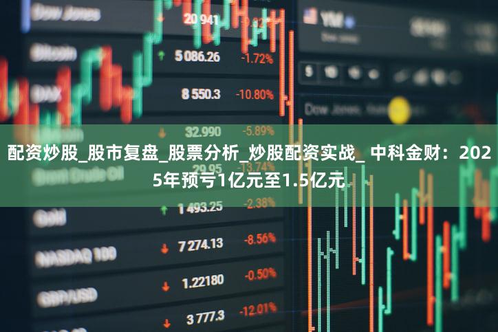 配资炒股_股市复盘_股票分析_炒股配资实战_ 中科金财：2025年预亏1亿元至1.5亿元