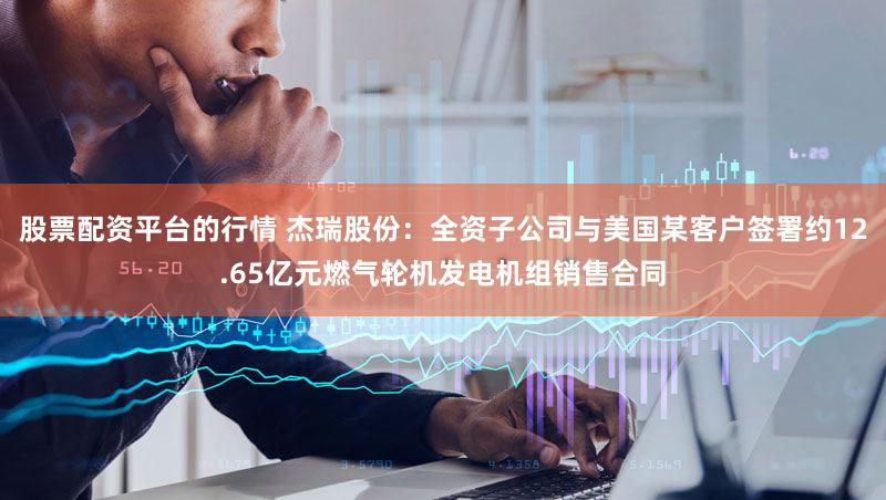 股票配资平台的行情 杰瑞股份：全资子公司与美国某客户签署约12.65亿元燃气轮机发电机组销售合同