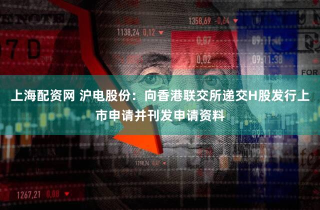 上海配资网 沪电股份：向香港联交所递交H股发行上市申请并刊发申请资料