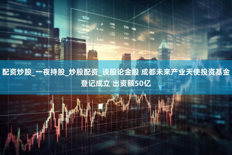配资炒股_一夜持股_炒股配资_谈股论金股 成都未来产业天使投资基金登记成立 出资额50亿