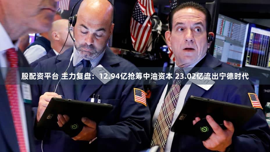 股配资平台 主力复盘：12.94亿抢筹中油资本 23.02亿流出宁德时代