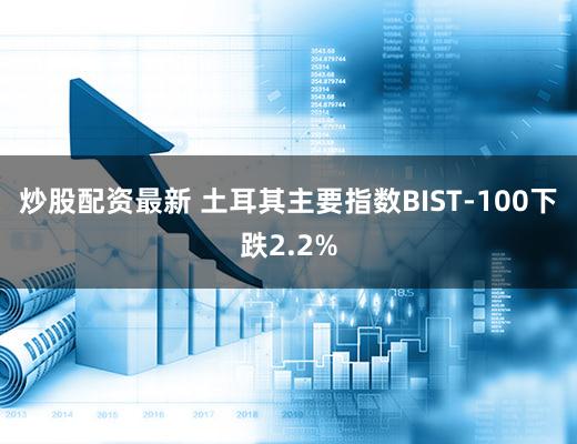 炒股配资最新 土耳其主要指数BIST-100下跌2.2%