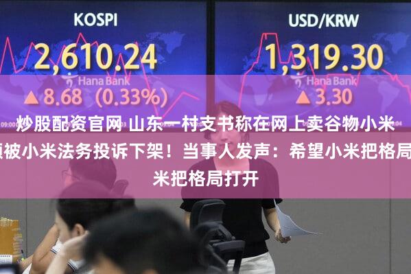 炒股配资官网 山东一村支书称在网上卖谷物小米 视频被小米法务投诉下架！当事人发声：希望小米把格局打开