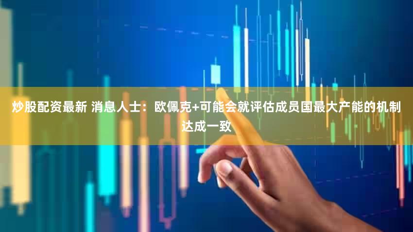 炒股配资最新 消息人士：欧佩克+可能会就评估成员国最大产能的机制达成一致