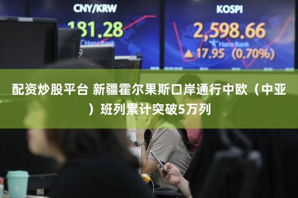 配资炒股平台 新疆霍尔果斯口岸通行中欧（中亚）班列累计突破5万列