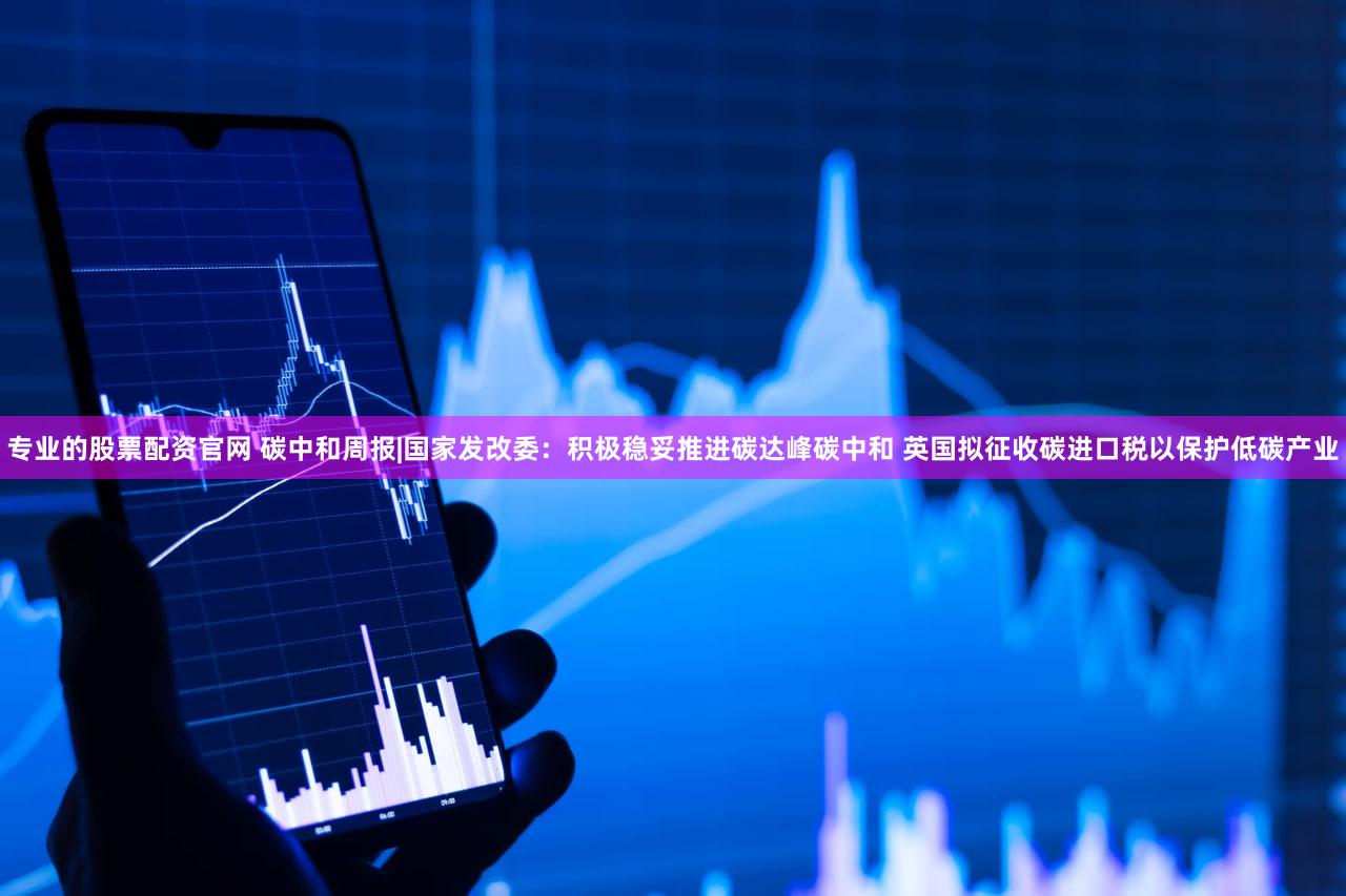 专业的股票配资官网 碳中和周报|国家发改委：积极稳妥推进碳达峰碳中和 英国拟征收碳进口税以保护低碳产业