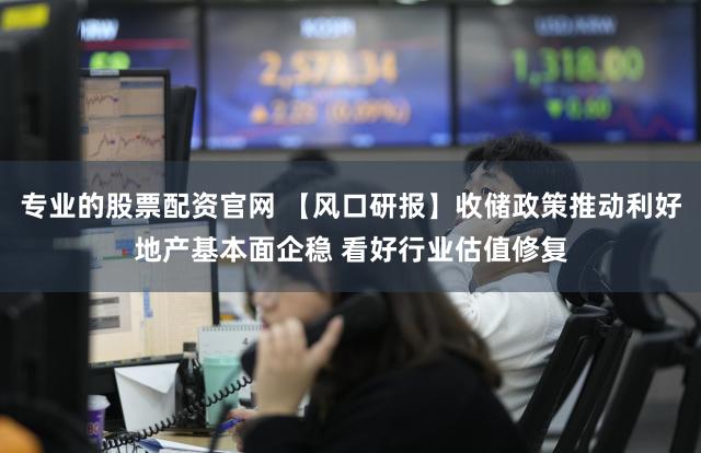 专业的股票配资官网 【风口研报】收储政策推动利好地产基本面企稳 看好行业估值修复