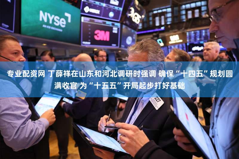 专业配资网 丁薛祥在山东和河北调研时强调 确保“十四五”规划圆满收官 为“十五五”开局起步打好基础