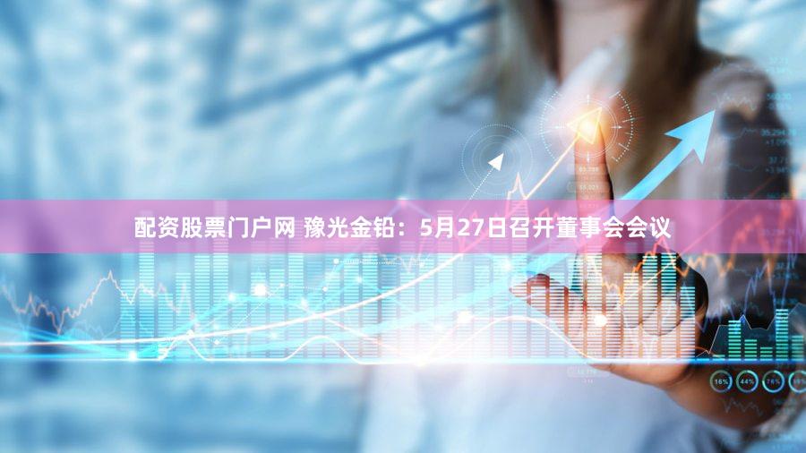 配资股票门户网 豫光金铅：5月27日召开董事会会议