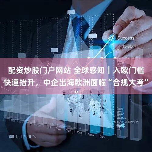 配资炒股门户网站 全球感知｜入欧门槛快速抬升，中企出海欧洲面临“合规大考”