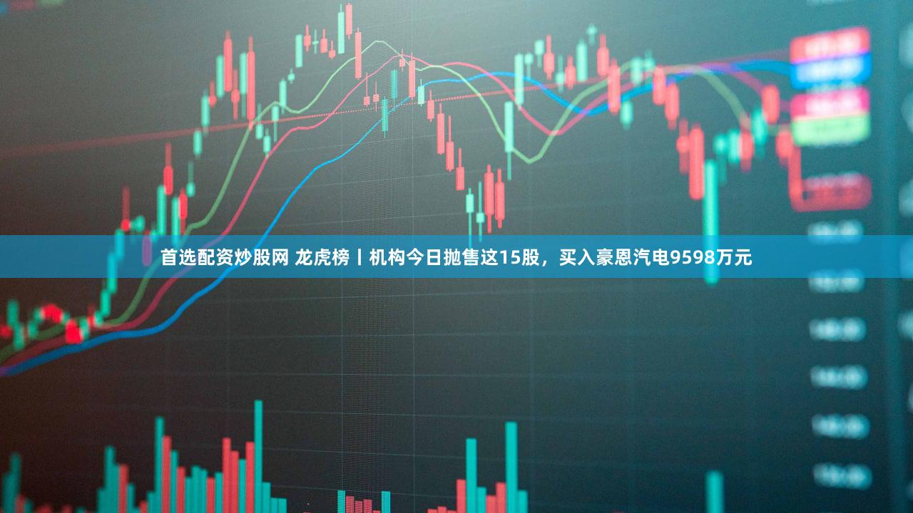 首选配资炒股网 龙虎榜丨机构今日抛售这15股，买入豪恩汽电9598万元