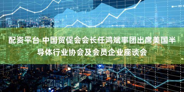配资平台 中国贸促会会长任鸿斌率团出席美国半导体行业协会及会员企业座谈会