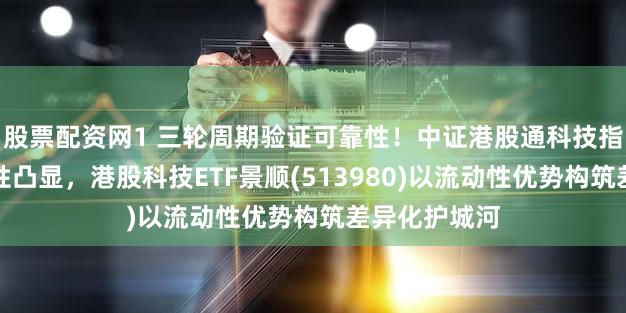 股票配资网1 三轮周期验证可靠性！中证港股通科技指数配置前瞻性凸显，港股科技ETF景顺(513980)以流动性优势构筑差异化护城河