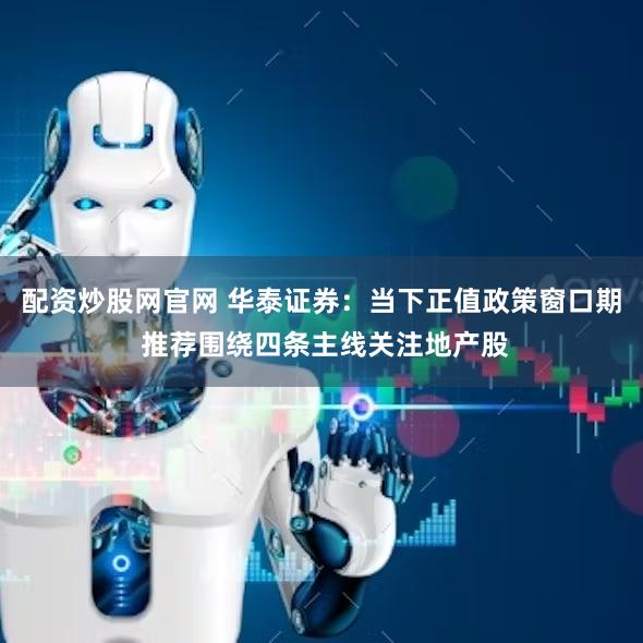 配资炒股网官网 华泰证券：当下正值政策窗口期 推荐围绕四条主线关注地产股